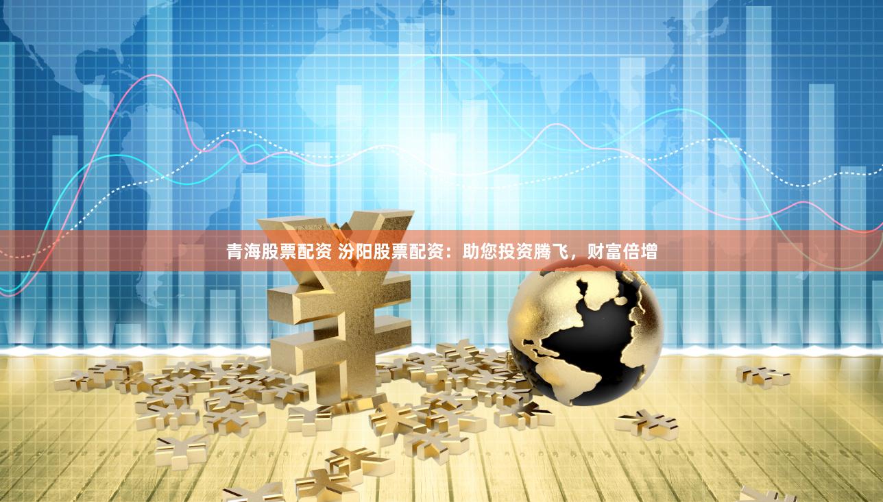 青海股票配资 汾阳股票配资：助您投资腾飞，财富倍增