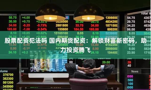 股票配资犯法吗 国内期货配资：解锁财富新密码，助力投资腾飞