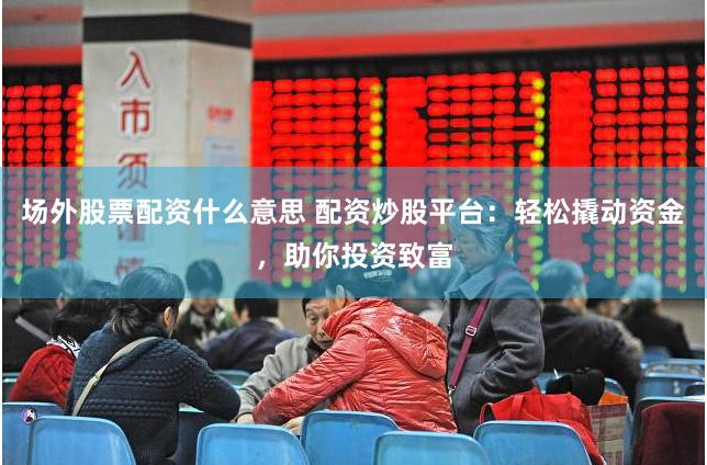 场外股票配资什么意思 配资炒股平台：轻松撬动资金，助你投资致富