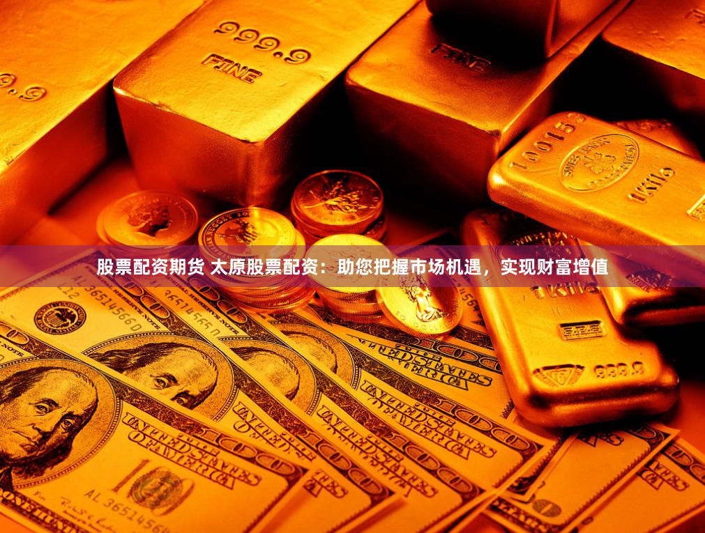 股票配资期货 太原股票配资：助您把握市场机遇，实现财富增值