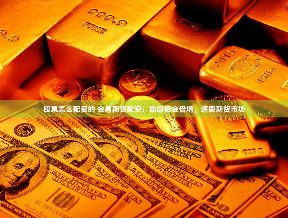 股票怎么配资的 金昌期货配资：助您资金倍增，逐鹿期货市场